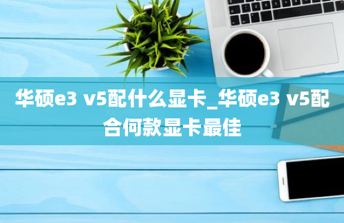 华硕e3 v5配什么显卡_华硕e3 v5配合何款显卡最佳