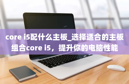 core i5配什么主板_选择适合的主板组合core i5，提升你的电脑性能