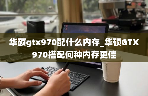 华硕gtx970配什么内存_华硕GTX970搭配何种内存更佳