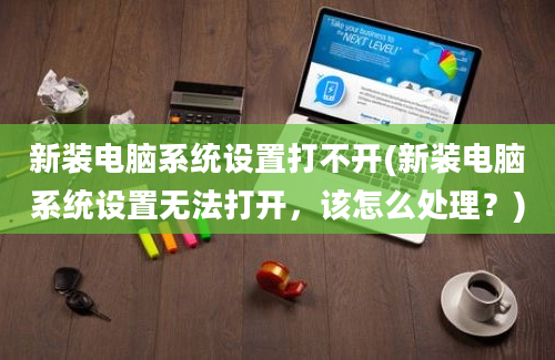 新装电脑系统设置打不开(新装电脑系统设置无法打开，该怎么处理？)