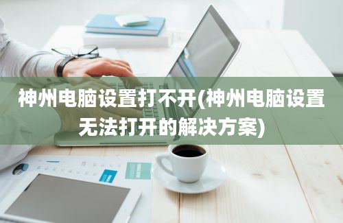 神州电脑设置打不开(神州电脑设置无法打开的解决方案)