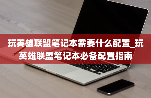 玩英雄联盟笔记本需要什么配置_玩英雄联盟笔记本必备配置指南