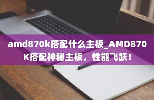 amd870k搭配什么主板_AMD870K搭配神秘主板，性能飞跃！