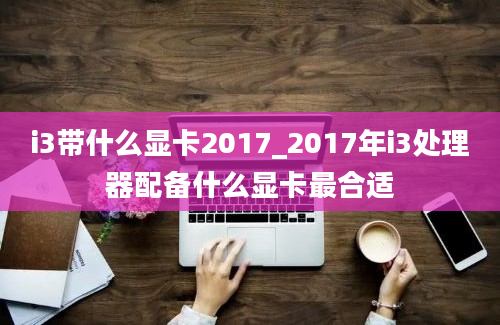 i3带什么显卡2017_2017年i3处理器配备什么显卡最合适