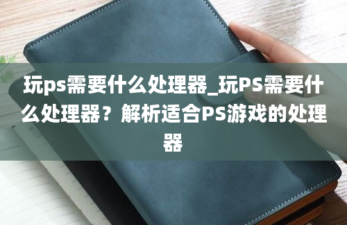 玩ps需要什么处理器_玩PS需要什么处理器？解析适合PS游戏的处理器