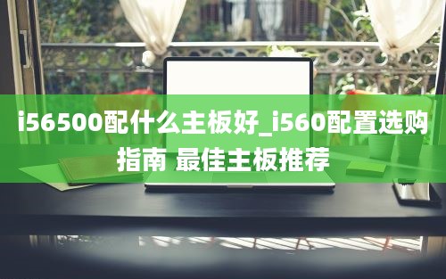 i56500配什么主板好_i560配置选购指南 最佳主板推荐