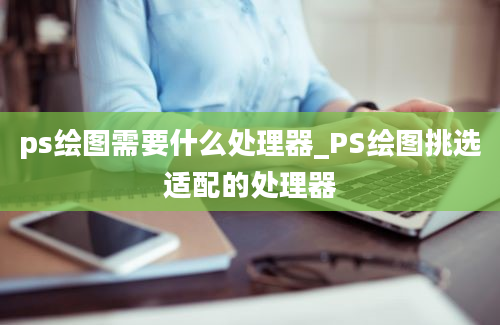 ps绘图需要什么处理器_PS绘图挑选适配的处理器