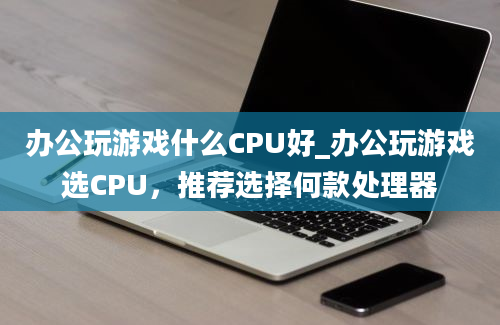 办公玩游戏什么CPU好_办公玩游戏选CPU，推荐选择何款处理器