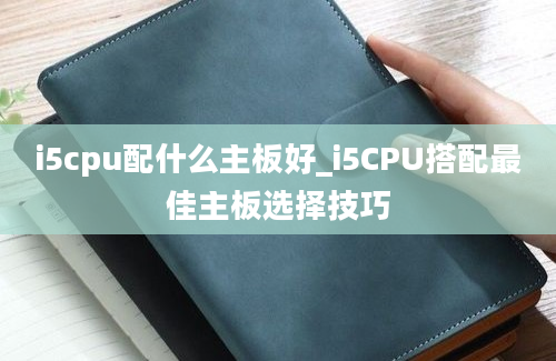 i5cpu配什么主板好_i5CPU搭配最佳主板选择技巧