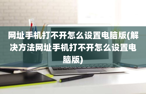 网址手机打不开怎么设置电脑版(解决方法网址手机打不开怎么设置电脑版)