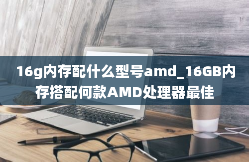 16g内存配什么型号amd_16GB内存搭配何款AMD处理器最佳