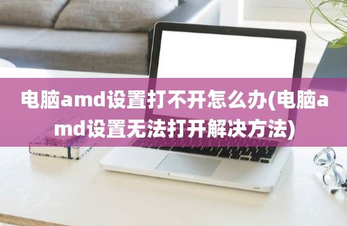 电脑amd设置打不开怎么办(电脑amd设置无法打开解决方法)