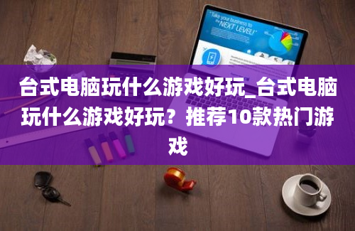 台式电脑玩什么游戏好玩_台式电脑玩什么游戏好玩？推荐10款热门游戏