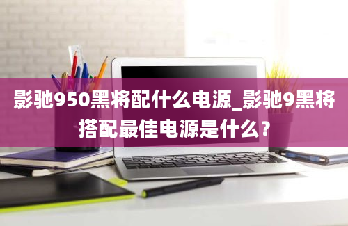 影驰950黑将配什么电源_影驰9黑将搭配最佳电源是什么？