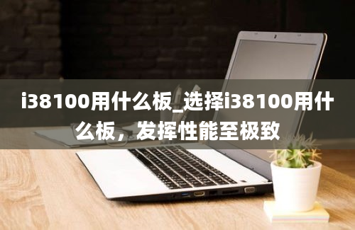 i38100用什么板_选择i38100用什么板，发挥性能至极致