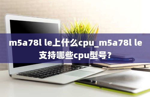 m5a78l le上什么cpu_m5a78l le支持哪些cpu型号？