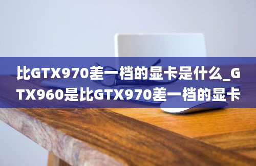 比GTX970差一档的显卡是什么_GTX960是比GTX970差一档的显卡