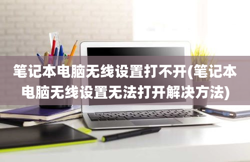 笔记本电脑无线设置打不开(笔记本电脑无线设置无法打开解决方法)