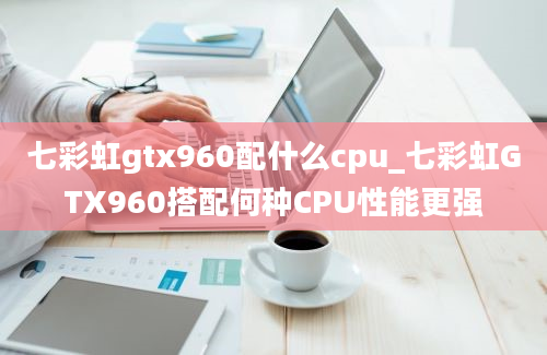 七彩虹gtx960配什么cpu_七彩虹GTX960搭配何种CPU性能更强