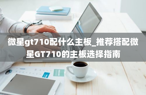 微星gt710配什么主板_推荐搭配微星GT710的主板选择指南