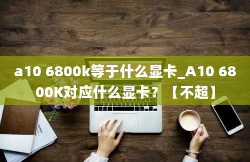 a10 6800k等于什么显卡_A10 6800K对应什么显卡？【不超】