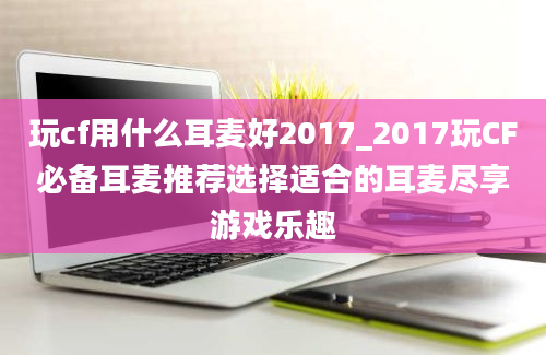 玩cf用什么耳麦好2017_2017玩CF必备耳麦推荐选择适合的耳麦尽享游戏乐趣