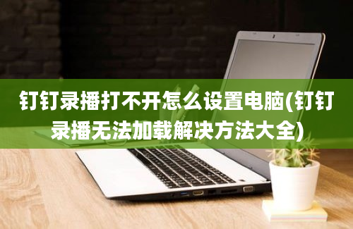 钉钉录播打不开怎么设置电脑(钉钉录播无法加载解决方法大全)