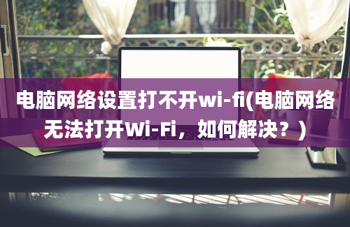 电脑网络设置打不开wi-fi(电脑网络无法打开Wi-Fi，如何解决？)