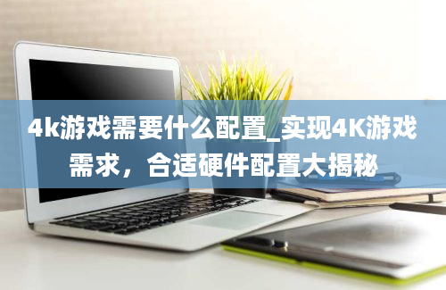 4k游戏需要什么配置_实现4K游戏需求，合适硬件配置大揭秘