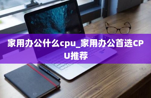 家用办公什么cpu_家用办公首选CPU推荐