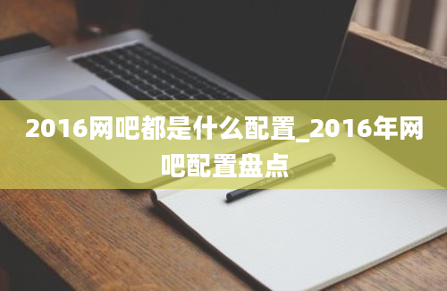 2016网吧都是什么配置_2016年网吧配置盘点