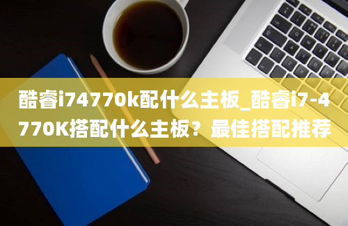 酷睿i74770k配什么主板_酷睿i7-4770K搭配什么主板？最佳搭配推荐