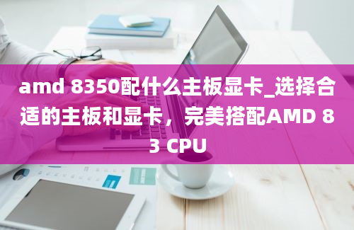 amd 8350配什么主板显卡_选择合适的主板和显卡，完美搭配AMD 83 CPU