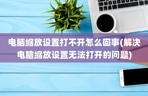 电脑缩放设置打不开怎么回事(解决电脑缩放设置无法打开的问题)