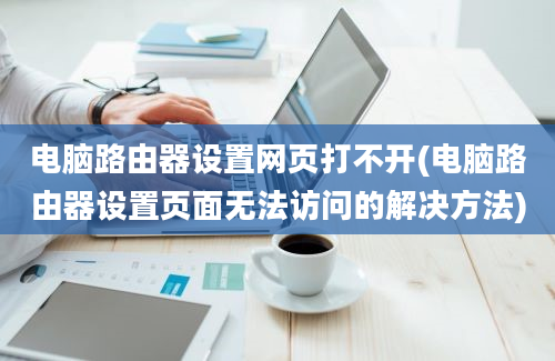 电脑路由器设置网页打不开(电脑路由器设置页面无法访问的解决方法)