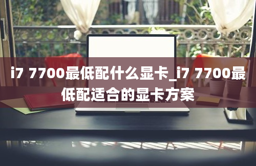 i7 7700最低配什么显卡_i7 7700最低配适合的显卡方案