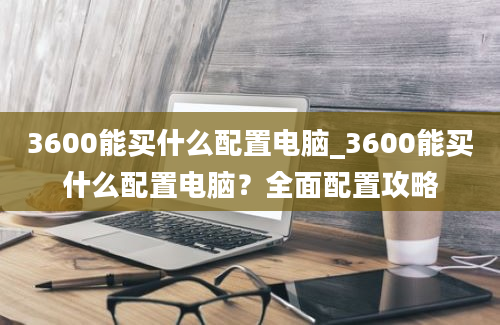 3600能买什么配置电脑_3600能买什么配置电脑？全面配置攻略