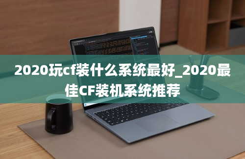 2020玩cf装什么系统最好_2020最佳CF装机系统推荐