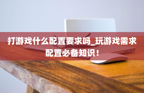 打游戏什么配置要求吗_玩游戏需求配置必备知识！