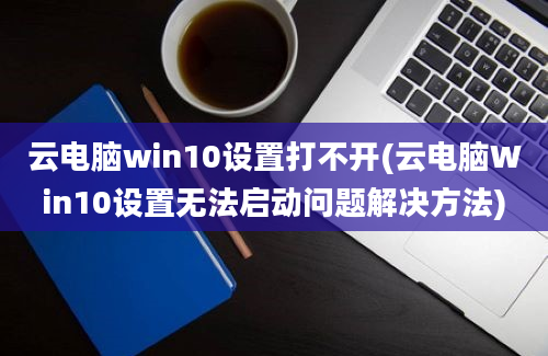 云电脑win10设置打不开(云电脑Win10设置无法启动问题解决方法)