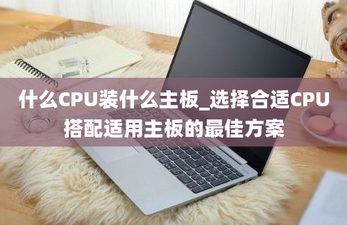 什么CPU装什么主板_选择合适CPU搭配适用主板的最佳方案