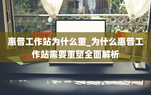 惠普工作站为什么重_为什么惠普工作站需要重塑全面解析