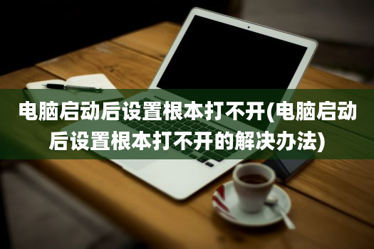 电脑启动后设置根本打不开(电脑启动后设置根本打不开的解决办法)