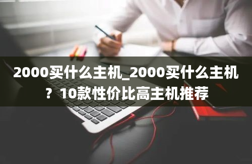 2000买什么主机_2000买什么主机？10款性价比高主机推荐