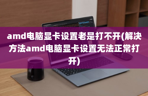 amd电脑显卡设置老是打不开(解决方法amd电脑显卡设置无法正常打开)