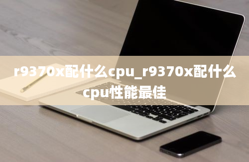 r9370x配什么cpu_r9370x配什么cpu性能最佳