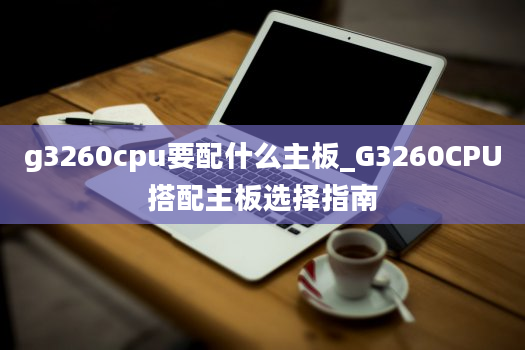 g3260cpu要配什么主板_G3260CPU搭配主板选择指南