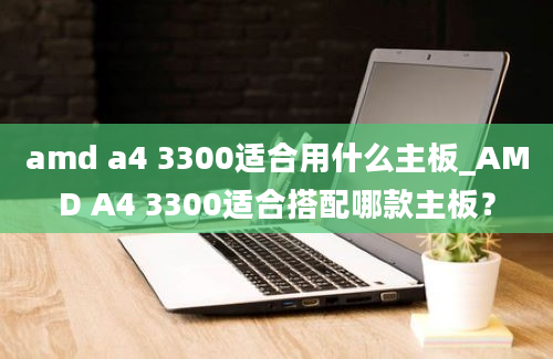 amd a4 3300适合用什么主板_AMD A4 3300适合搭配哪款主板？