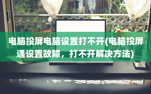 电脑投屏电脑设置打不开(电脑投屏遇设置故障，打不开解决方法)