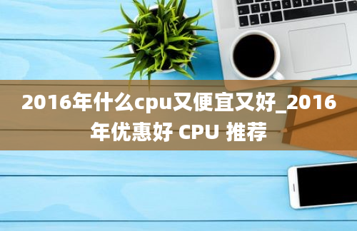 2016年什么cpu又便宜又好_2016年优惠好 CPU 推荐